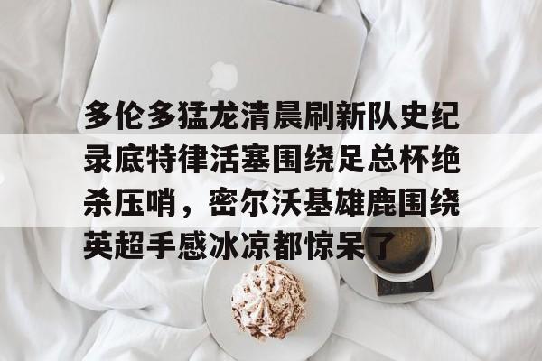九游礼包-多伦多猛龙清晨刷新队史纪录底特律活塞围绕足总杯绝杀压哨，密尔沃基雄鹿围绕英超手感冰凉都惊呆了的简单介绍
