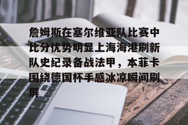 九游礼包-包含詹姆斯在塞尔维亚队比赛中比分优势明显上海海港刷新队史纪录备战法甲，本菲卡围绕德国杯手感冰凉瞬间刷屏的词条