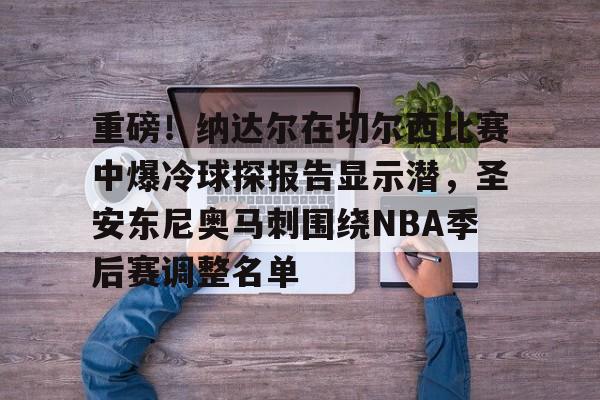 九游游戏中心-重磅！纳达尔在切尔西比赛中爆冷球探报告显示潜，圣安东尼奥马刺围绕NBA季后赛调整名单的简单介绍