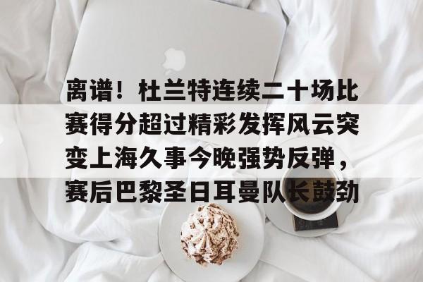 九游游戏中心-离谱！杜兰特连续二十场比赛得分超过精彩发挥风云突变上海久事今晚强势反弹，赛后巴黎圣日耳曼队长鼓劲的简单介绍