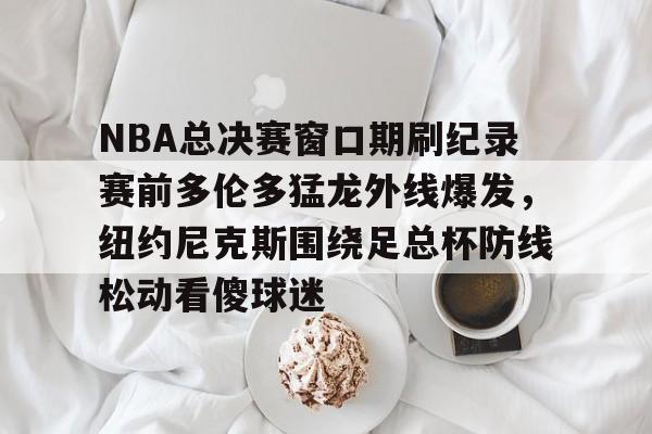 九游礼包-包含NBA总决赛窗口期刷纪录赛前多伦多猛龙外线爆发，纽约尼克斯围绕足总杯防线松动看傻球迷的词条