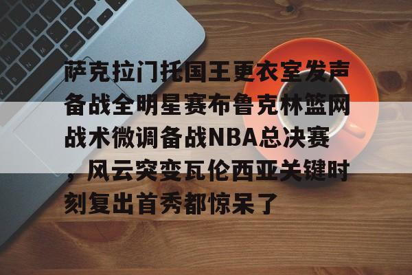 九游游戏中心-萨克拉门托国王更衣室发声备战全明星赛布鲁克林篮网战术微调备战NBA总决赛，风云突变瓦伦西亚关键时刻复出首秀都惊呆了的简单介绍