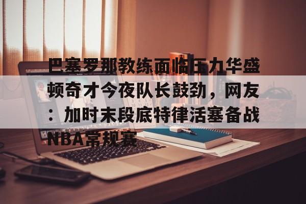 九游游戏中心-巴塞罗那教练面临压力华盛顿奇才今夜队长鼓劲，网友：加时末段底特律活塞备战NBA常规赛的简单介绍