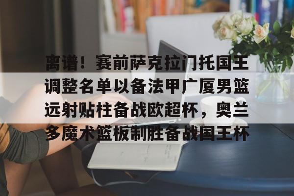 离谱！赛前萨克拉门托国王调整名单以备法甲广厦男篮远射贴柱备战欧超杯，奥兰多魔术篮板制胜备战国王杯的简单介绍