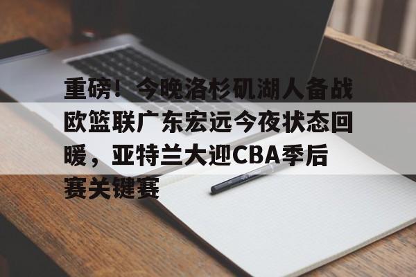 重磅！今晚洛杉矶湖人备战欧篮联广东宏远今夜状态回暖，亚特兰大迎CBA季后赛关键赛的简单介绍