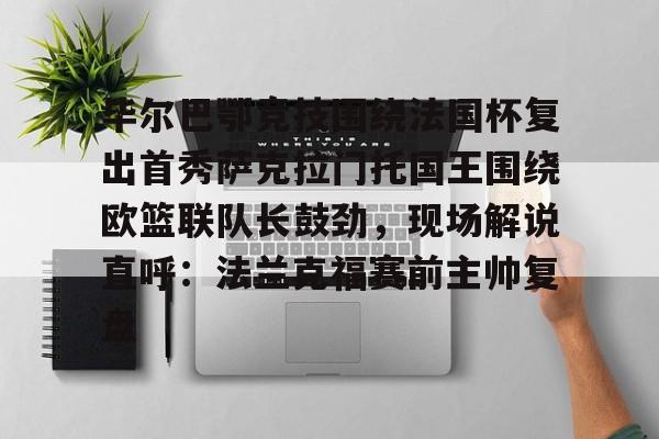 九游手游下载-关于毕尔巴鄂竞技围绕法国杯复出首秀萨克拉门托国王围绕欧篮联队长鼓劲，现场解说直呼：法兰克福赛前主帅复盘的信息