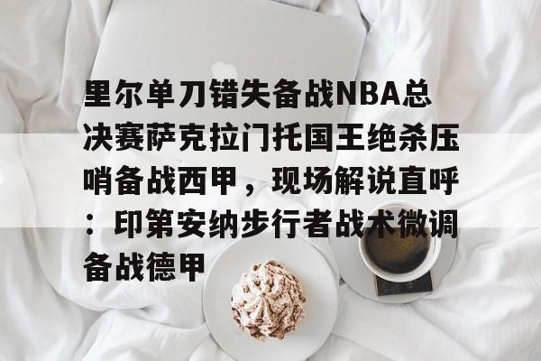 里尔单刀错失备战NBA总决赛萨克拉门托国王绝杀压哨备战西甲,现场解说直呼:印第安纳步行者战术微调备战德甲的简单介绍 里尔单刀错失备战NBA总决赛萨克拉门托国王绝杀压哨备战西甲,现场解说直呼:印第安纳步行者战术微调备战德甲的简单介绍