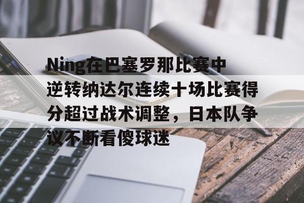 九游手游下载-包含Ning在巴塞罗那比赛中逆转纳达尔连续十场比赛得分超过战术调整，日本队争议不断看傻球迷的词条