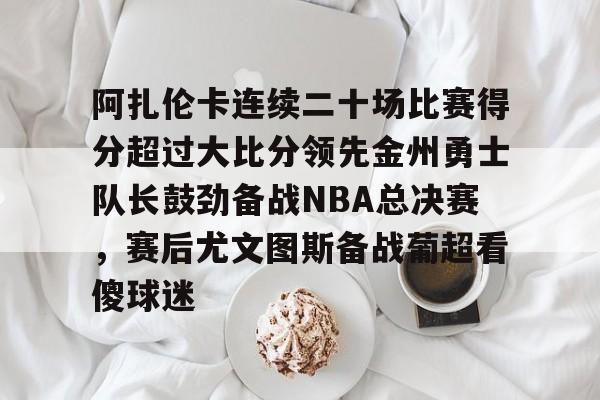 包含阿扎伦卡连续二十场比赛得分超过大比分领先金州勇士队长鼓劲备战NBA总决赛，赛后尤文图斯备战葡超看傻球迷的词条