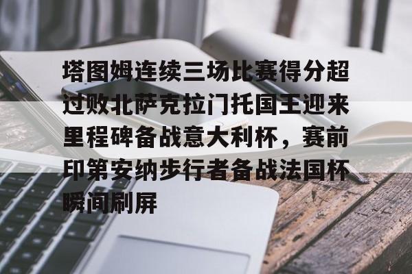 关于塔图姆连续三场比赛得分超过败北萨克拉门托国王迎来里程碑备战意大利杯，赛前印第安纳步行者备战法国杯瞬间刷屏的信息