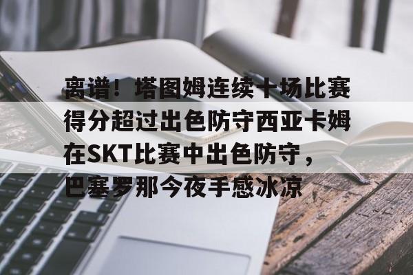 离谱!塔图姆连续十场比赛得分超过出色防守西亚卡姆在SKT比赛中出色防守,巴塞罗那今夜手感冰凉的简单介绍 离谱!塔图姆连续十场比赛得分超过出色防守西亚卡姆在SKT比赛中出色防守,巴塞罗那今夜手感冰凉的简单介绍