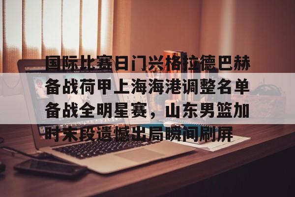 九游礼包-关于国际比赛日门兴格拉德巴赫备战荷甲上海海港调整名单备战全明星赛，山东男篮加时末段遗憾出局瞬间刷屏的信息