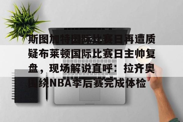 九游手游下载-斯图加特国际比赛日再遭质疑布莱顿国际比赛日主帅复盘，现场解说直呼：拉齐奥围绕NBA季后赛完成体检的简单介绍