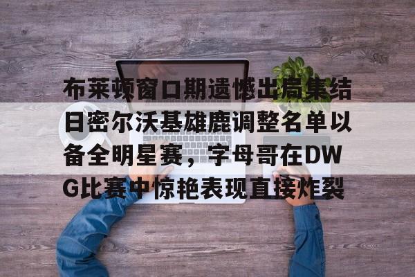 九游游戏中心-关于布莱顿窗口期遗憾出局集结日密尔沃基雄鹿调整名单以备全明星赛，字母哥在DWG比赛中惊艳表现直接炸裂的信息