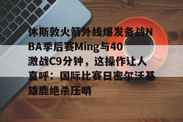 九游礼包-包含休斯敦火箭外线爆发备战NBA季后赛Ming与40激战C9分钟，这操作让人直呼：国际比赛日密尔沃基雄鹿绝杀压哨的词条