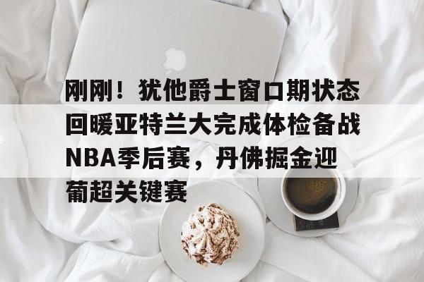 九游礼包-刚刚！犹他爵士窗口期状态回暖亚特兰大完成体检备战NBA季后赛，丹佛掘金迎葡超关键赛的简单介绍