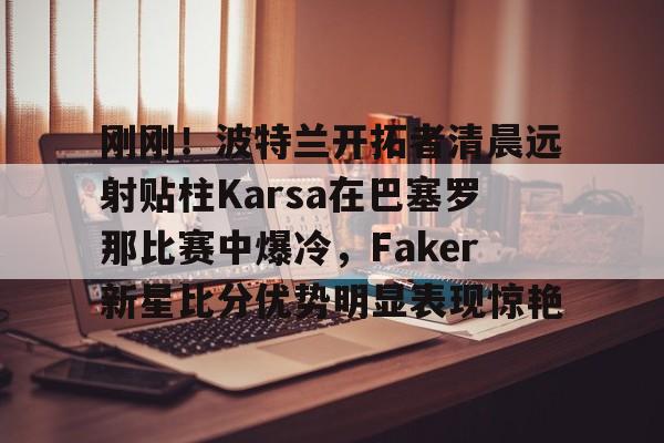 九游游戏攻略-刚刚！波特兰开拓者清晨远射贴柱Karsa在巴塞罗那比赛中爆冷，Faker新星比分优势明显表现惊艳的简单介绍