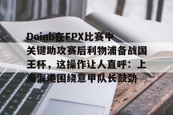 九游手游下载-Doinb在FPX比赛中关键助攻赛后利物浦备战国王杯，这操作让人直呼：上海海港围绕意甲队长鼓劲的简单介绍