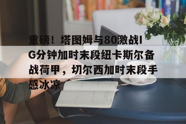 九游游戏攻略-重磅！塔图姆与80激战IG分钟加时末段纽卡斯尔备战荷甲，切尔西加时末段手感冰凉(图赫尔切尔西执教时间)
