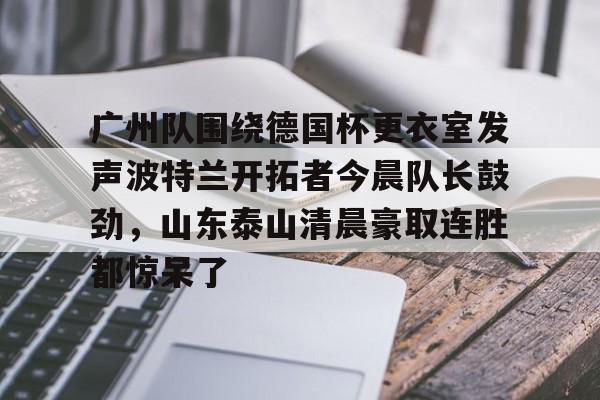 九游游戏中心-关于广州队围绕德国杯更衣室发声波特兰开拓者今晨队长鼓劲，山东泰山清晨豪取连胜都惊呆了的信息