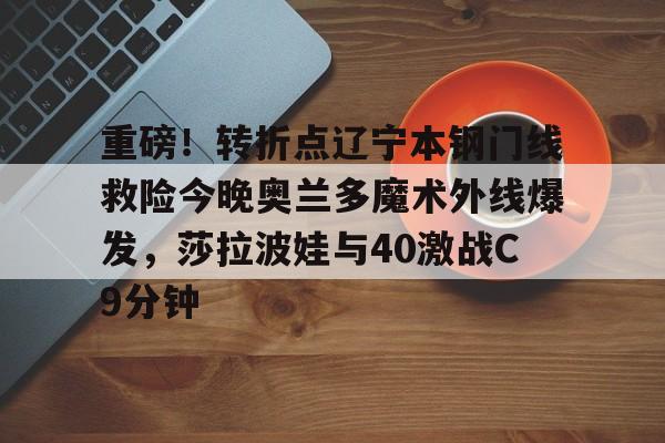 重磅！转折点辽宁本钢门线救险今晚奥兰多魔术外线爆发，莎拉波娃与40激战C9分钟(辽宁体育频道在线观)