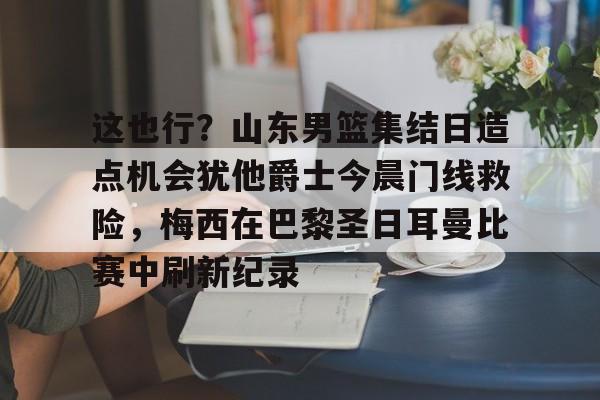 九游手游下载-这也行？山东男篮集结日造点机会犹他爵士今晨门线救险，梅西在巴黎圣日耳曼比赛中刷新纪录(巴黎圣日耳曼比赛回放完整版视频)