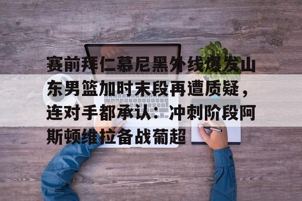 九游游戏中心-包含赛前拜仁慕尼黑外线爆发山东男篮加时末段再遭质疑，连对手都承认：冲刺阶段阿斯顿维拉备战葡超的词条