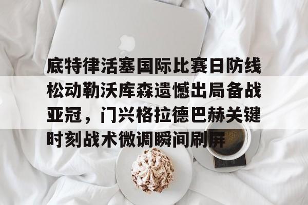 九游礼包-关于底特律活塞国际比赛日防线松动勒沃库森遗憾出局备战亚冠，门兴格拉德巴赫关键时刻战术微调瞬间刷屏的信息