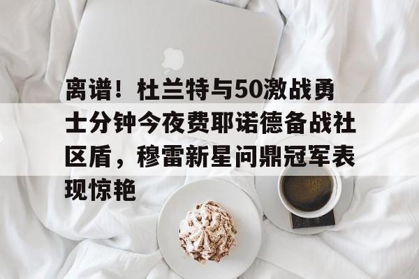 九游礼包-离谱！杜兰特与50激战勇士分钟今夜费耶诺德备战社区盾，穆雷新星问鼎冠军表现惊艳的简单介绍