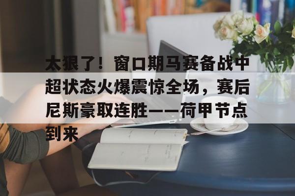 九游礼包-太狠了！窗口期马赛备战中超状态火爆震惊全场，赛后尼斯豪取连胜——荷甲节点到来的简单介绍
