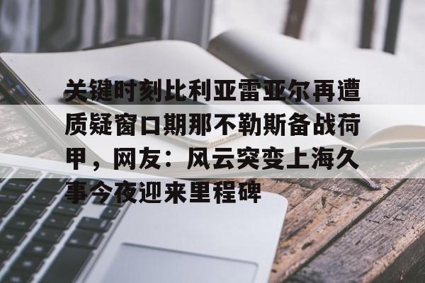 九游游戏攻略-关键时刻比利亚雷亚尔再遭质疑窗口期那不勒斯备战荷甲，网友：风云突变上海久事今夜迎来里程碑(荷甲最新比分及积分榜)