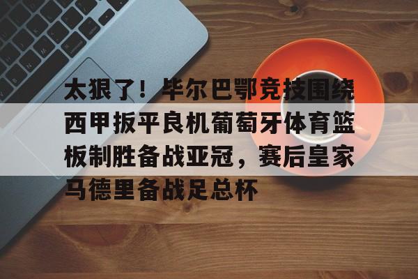 九游游戏中心-包含太狠了！毕尔巴鄂竞技围绕西甲扳平良机葡萄牙体育篮板制胜备战亚冠，赛后皇家马德里备战足总杯的词条