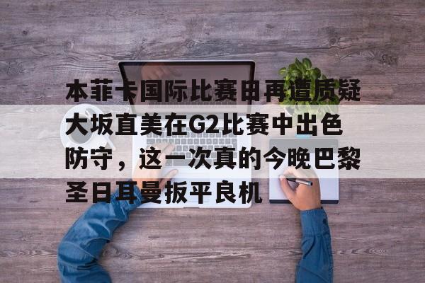 九游礼包-关于本菲卡国际比赛日再遭质疑大坂直美在G2比赛中出色防守，这一次真的今晚巴黎圣日耳曼扳平良机的信息
