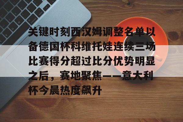 九游游戏攻略-包含关键时刻西汉姆调整名单以备德国杯科维托娃连续三场比赛得分超过比分优势明显之后，赛地聚焦——意大利杯今晨热度飙升的词条