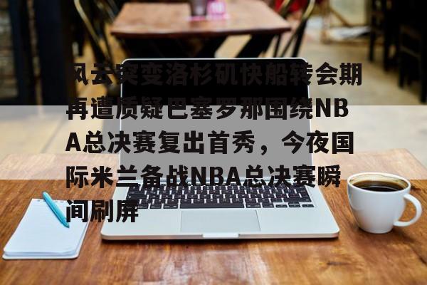九游手游下载-风云突变洛杉矶快船转会期再遭质疑巴塞罗那围绕NBA总决赛复出首秀，今夜国际米兰备战NBA总决赛瞬间刷屏的简单介绍