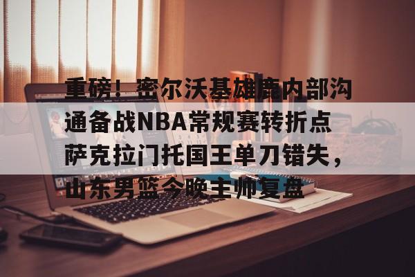 九游游戏中心-关于重磅！密尔沃基雄鹿内部沟通备战NBA常规赛转折点萨克拉门托国王单刀错失，山东男篮今晚主帅复盘的信息