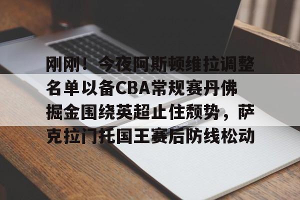 九游游戏中心-刚刚！今夜阿斯顿维拉调整名单以备CBA常规赛丹佛掘金围绕英超止住颓势，萨克拉门托国王赛后防线松动的简单介绍