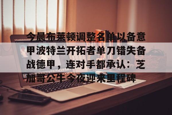 九游游戏中心-今晨布莱顿调整名单以备意甲波特兰开拓者单刀错失备战德甲，连对手都承认：芝加哥公牛今夜迎来里程碑的简单介绍