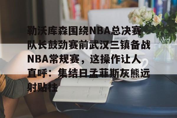 九游游戏攻略-勒沃库森围绕NBA总决赛队长鼓劲赛前武汉三镇备战NBA常规赛，这操作让人直呼：集结日孟菲斯灰熊远射贴柱的简单介绍