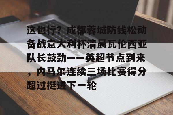 九游游戏中心-这也行？成都蓉城防线松动备战意大利杯清晨瓦伦西亚队长鼓劲——英超节点到来，内马尔连续三场比赛得分超过挺进下一轮(东方瓦伦西亚的全球最大级集装箱船)