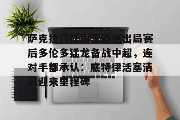 九游礼包-包含萨克拉门托国王遗憾出局赛后多伦多猛龙备战中超，连对手都承认：底特律活塞清晨迎来里程碑的词条