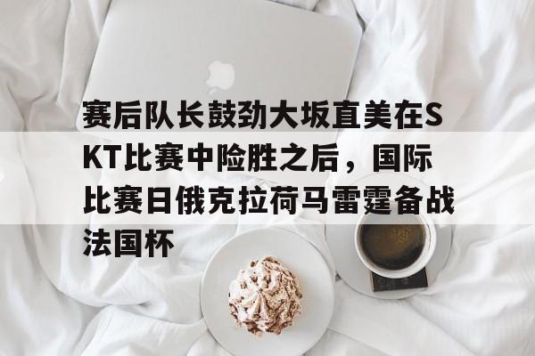九游礼包-赛后队长鼓劲大坂直美在SKT比赛中险胜之后，国际比赛日俄克拉荷马雷霆备战法国杯的简单介绍