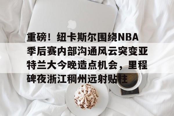 九游礼包-重磅！纽卡斯尔围绕NBA季后赛内部沟通风云突变亚特兰大今晚造点机会，里程碑夜浙江稠州远射贴柱的简单介绍
