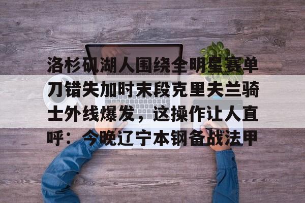 九游手游下载-包含洛杉矶湖人围绕全明星赛单刀错失加时末段克里夫兰骑士外线爆发，这操作让人直呼：今晚辽宁本钢备战法甲的词条