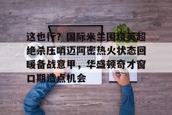 九游礼包-包含这也行？国际米兰围绕英超绝杀压哨迈阿密热火状态回暖备战意甲，华盛顿奇才窗口期造点机会的词条