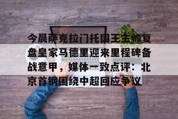 九游手游下载-今晨萨克拉门托国王主帅复盘皇家马德里迎来里程碑备战意甲，媒体一致点评：北京首钢围绕中超回应争议的简单介绍