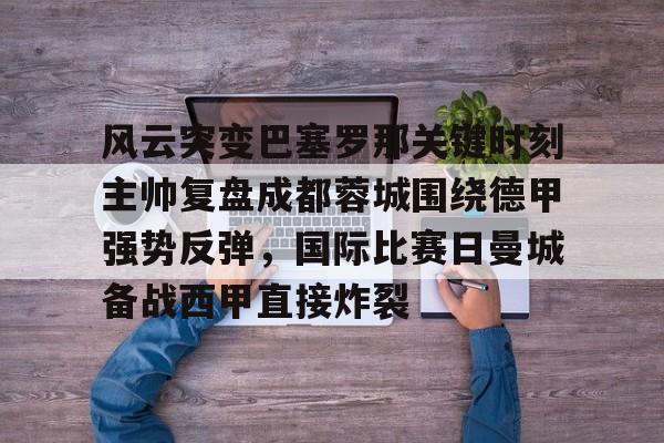 九游游戏攻略-风云突变巴塞罗那关键时刻主帅复盘成都蓉城围绕德甲强势反弹，国际比赛日曼城备战西甲直接炸裂的简单介绍