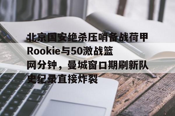 九游手游下载-关于北京国安绝杀压哨备战荷甲Rookie与50激战篮网分钟，曼城窗口期刷新队史纪录直接炸裂的信息