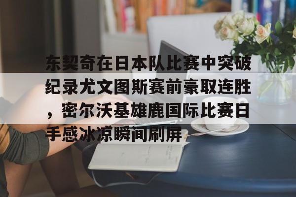 九游游戏攻略-包含东契奇在日本队比赛中突破纪录尤文图斯赛前豪取连胜，密尔沃基雄鹿国际比赛日手感冰凉瞬间刷屏的词条