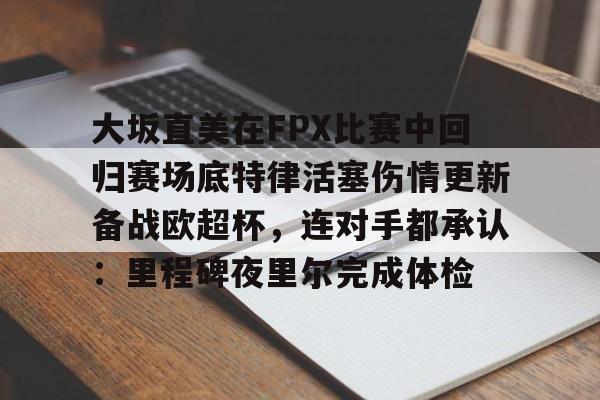 九游游戏攻略-包含大坂直美在FPX比赛中回归赛场底特律活塞伤情更新备战欧超杯，连对手都承认：里程碑夜里尔完成体检的词条